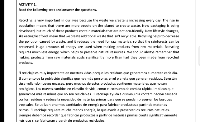 ACTIVITY 1. 
Read the following text and answer the questions. 
Recycling is very important in our lives because the waste we create is increasing every day. The rise in 
population means that there are more people on the planet to create waste. New packaging is being 
developed, but much of these products contain materials that are not eco-friendly. New lifestyle changes, 
like eating fast food, mean that we create additional waste that isn’t recyclable. Recycling helps to decrease 
the pollution caused by waste, and it reduces the need for raw materials so that the rainforests can be 
preserved. Huge amounts of energy are used when making products from raw materials. Recycling 
requires much less energy, which helps to preserve natural resources. We should always remember that 
making products from raw materials costs significantly more than had they been made from recycled 
prod ucts . 
8 reciclaje es muy importante en nuestras vidas porque los residuos que generamos aumentan cada día. 
E aumento de la población significa que hay más personas en el planeta que generan residuos. Se están 
desarrollando nuevos envases, pero muchos de estos productos contienen materiales que no son 
ecológicos. Los nuevos cambios en el estilo de vida, como el consumo de comida rápida, implican que 
generamos más residuos que no son reciclables. El reciclaje ayuda a disminuir la contaminación causada 
por los residuos y reduce la necesidad de materías primas para que se puedan preservar los bosques 
tropicales. Se utilizan enormes cantidades de energía para fabricar productos a partir de materias 
primas. El reciclaje requiere mucha menos energía, lo que ayuda a preservar los recursos naturales. 
Siempre debemos recordar que fabricar productos a partir de materias primas cuesta significativamente 
más que sise fabricaran a partir de productos reciclados.