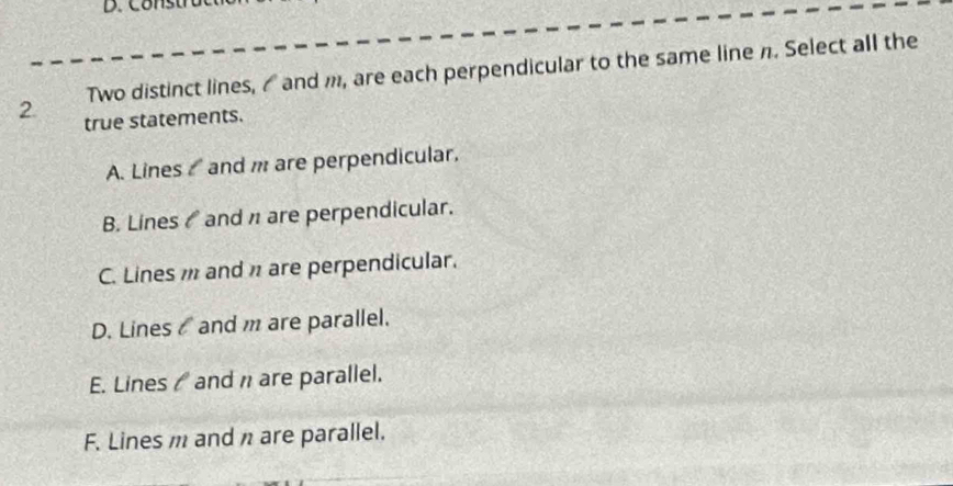 Two distinct lines, ₹ and m, are each perpendicular to the same line n. Select all the
2. true statements.
A. Lines and m are perpendicular.
B. Lines ₹ and n are perpendicular.
C. Lines and π are perpendicular.
D. Lines and m are parallel.
E. Lines / and are parallel.
F. Lines m and n are parallel.