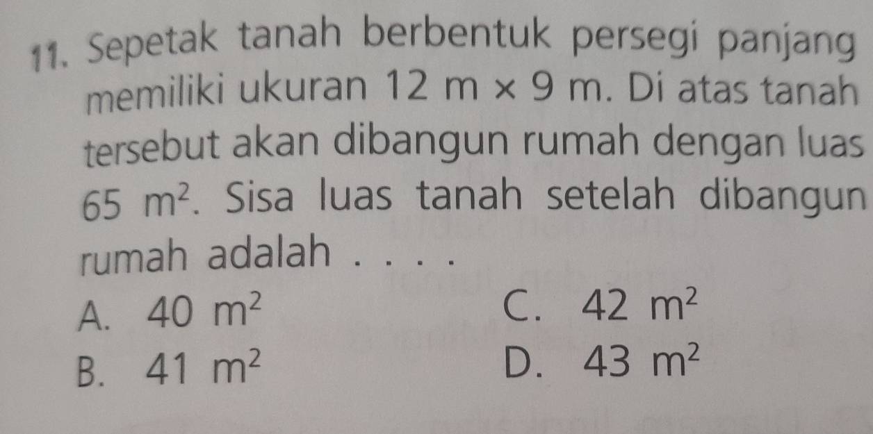 Sepetak tanah berbentuk persegi panjang
memiliki ukuran 12m* 9m. Di atas tanah
tersebut akan dibangun rumah dengan luas
65m^2. Sisa luas tanah setelah dibangun
rumah adalah .
A. 40m^2
C. 42m^2
B. 41m^2
D. 43m^2