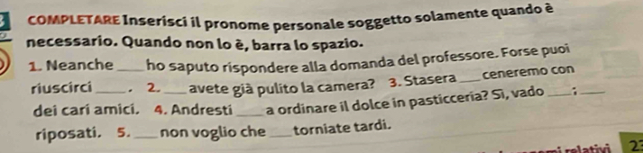 COMPLETARE Inserisci il pronome personale soggetto solamente quando à 
necessario. Quando non lo é, barra lo spazio. 
1. Neanche_ ho saputo rispondere alla domanda del professore. Forse puoi 
riuscirci_ . 2._ avete già pulito la camera? 3. Stasera_ ceneremo con 
dei cari amici. 4. Andresti _a ordinare il dolce in pasticceria? Sì, vado : 
riposati. 5._ non voglio che _torniate tardi. 
relativi 2