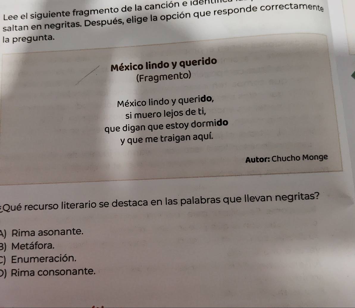 Lee el siguiente fragmento de la canción e iden tio
saltan en negritas. Después, elige la opción que responde correctamente
la pregunta.
México lindo y querido
(Fragmento)
México lindo y querido,
si muero lejos de ti,
que digan que estoy dormido
y que me traigan aquí.
Autor: Chucho Monge
*Qué recurso literario se destaca en las palabras que Ilevan negritas?
A) Rima asonante.
B) Metáfora.
C) Enumeración.
D) Rima consonante.