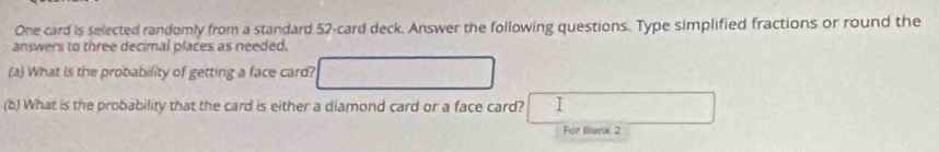 One card is selected randomly from a standard 52 -card deck. Answer the following questions. Type simplified fractions or round the 
answers to three decimal places as needed. 
(a) What is the probability of getting a face card? 
(b) What is the probability that the card is either a diamond card or a face card? I 
For Iliank 2