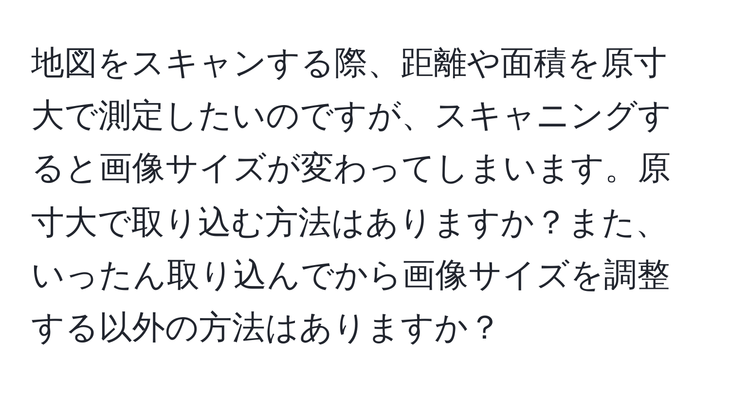 地図をスキャンする際、距離や面積を原寸大で測定したいのですが、スキャニングすると画像サイズが変わってしまいます。原寸大で取り込む方法はありますか？また、いったん取り込んでから画像サイズを調整する以外の方法はありますか？
