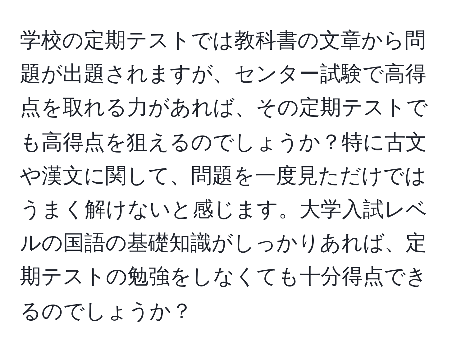 学校の定期テストでは教科書の文章から問題が出題されますが、センター試験で高得点を取れる力があれば、その定期テストでも高得点を狙えるのでしょうか？特に古文や漢文に関して、問題を一度見ただけではうまく解けないと感じます。大学入試レベルの国語の基礎知識がしっかりあれば、定期テストの勉強をしなくても十分得点できるのでしょうか？