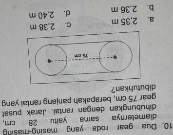 Dua egear rodayang masing-masing
diameternya ssama m yaitu e 286 cm,
dihubungkan dengan rantai. Jarak pusat
gear 75 cm, berapakah panjang rantai yang
dibutuhkan?
75 cm
a. 2,35 m c. 2,38 m
b. 2,36 m d. 2,40 m