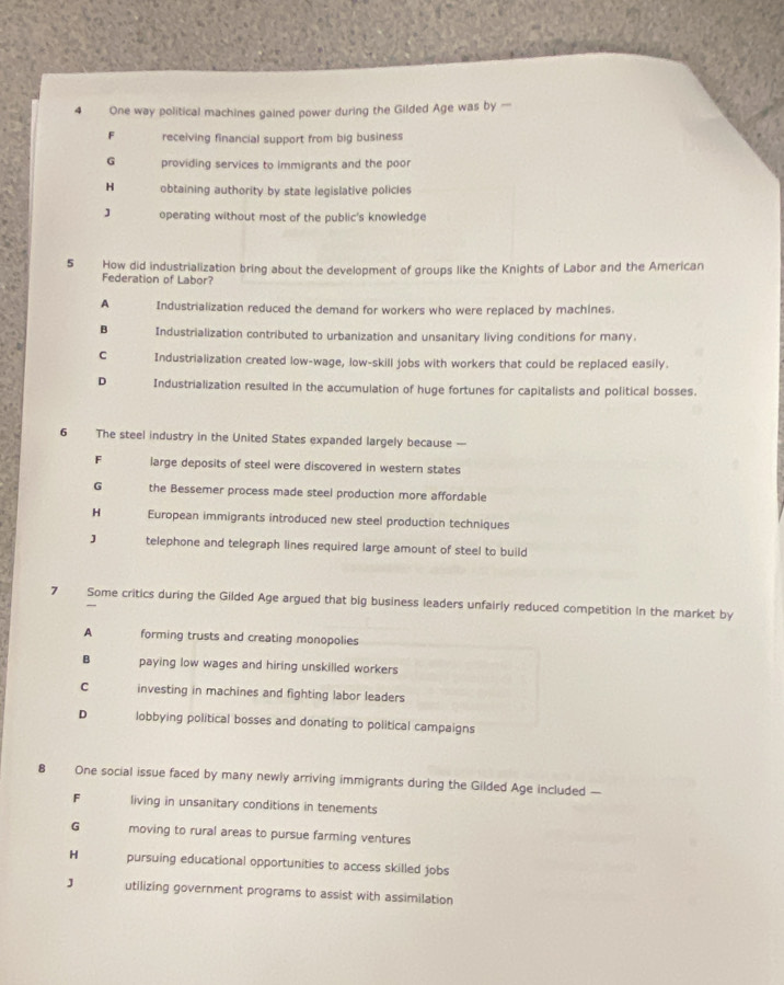 One way political machines gained power during the Gilded Age was by —
F receiving financial support from big business
G providing services to immigrants and the poor
H obtaining authority by state legislative policies
J operating without most of the public's knowledge
5 How did industrialization bring about the development of groups like the Knights of Labor and the American
Federation of Labor?
A Industrialization reduced the demand for workers who were replaced by machines.
B Industrialization contributed to urbanization and unsanitary living conditions for many.
C Industrialization created low-wage, low-skill jobs with workers that could be replaced easily.
D Industrialization resulted in the accumulation of huge fortunes for capitalists and political bosses.
6 The steel industry in the United States expanded largely because —
large deposits of steel were discovered in western states
G the Bessemer process made steel production more affordable
H European immigrants introduced new steel production techniques
J telephone and telegraph lines required large amount of steel to build
7 Some critics during the Gilded Age argued that big business leaders unfairly reduced competition in the market by
A forming trusts and creating monopolies
B paying low wages and hiring unskilled workers
C investing in machines and fighting labor leaders
D lobbying political bosses and donating to political campaigns
8 One social issue faced by many newly arriving immigrants during the Gilded Age included —
F living in unsanitary conditions in tenements
G moving to rural areas to pursue farming ventures
H pursuing educational opportunities to access skilled jobs
J utilizing government programs to assist with assimilation