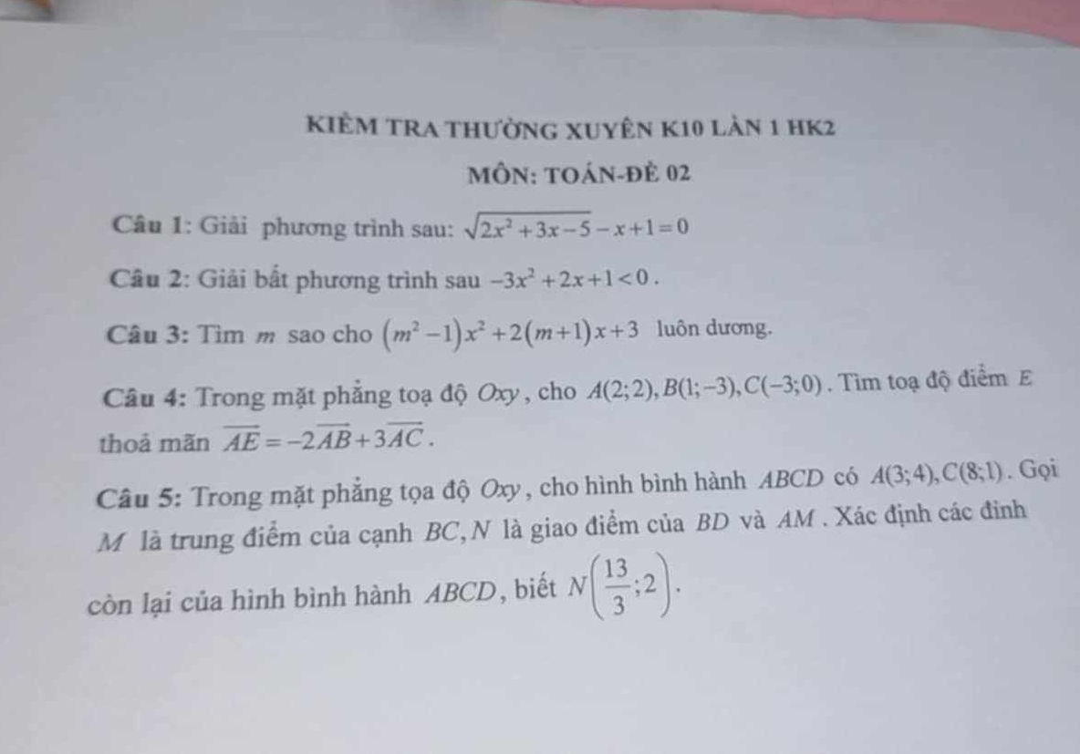 kiÊm tra thường xuyên k10 làn 1 hK2 
MÔN: TOáN-đẻ 02 
Câu 1: Giải phương trình sau: sqrt(2x^2+3x-5)-x+1=0
Câu 2: Giải bất phương trình sau -3x^2+2x+1<0</tex>. 
Câu 3: Tìm m sao cho (m^2-1)x^2+2(m+1)x+3 luôn dương. 
Câu 4: Trong mặt phẳng toạ độ Oxy , cho A(2;2), B(1;-3), C(-3;0). Tìm toạ độ điểm E 
thoả mãn overline AE=-2overline AB+3overline AC. 
Câu 5: Trong mặt phẳng tọa độ Oxy, cho hình bình hành ABCD có A(3;4), C(8;1). Gọi 
M là trung điểm của cạnh BC, N là giao điểm của BD và AM. Xác định các đỉnh 
còn lại của hình bình hành ABCD, biết N( 13/3 ;2).