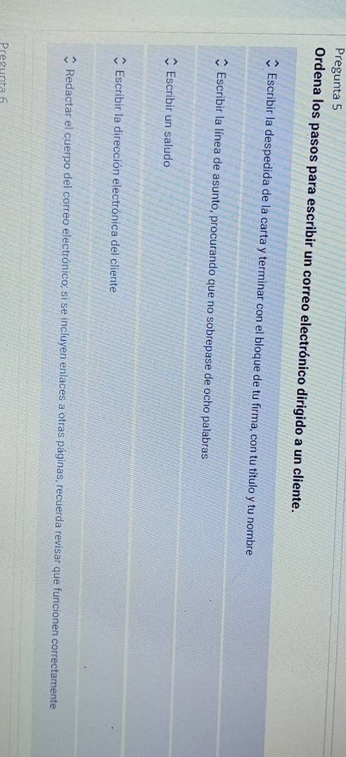 Pregunta 5
Ordena los pasos para escribir un correo electrónico dirigido a un cliente.
Escribir la despedida de la carta y terminar con el bloque de tu firma, con tu título y tu nombre
Escribir la línea de asunto, procurando que no sobrepase de ocho palabras
Escribir un saludo
Escribir la dirección electrónica del cliente
Redactar el cuerpo del correo electrónico; si se incluyen enlaces a otras páginas, recuerda revisar que funcionen correctamente
Pregunta 6