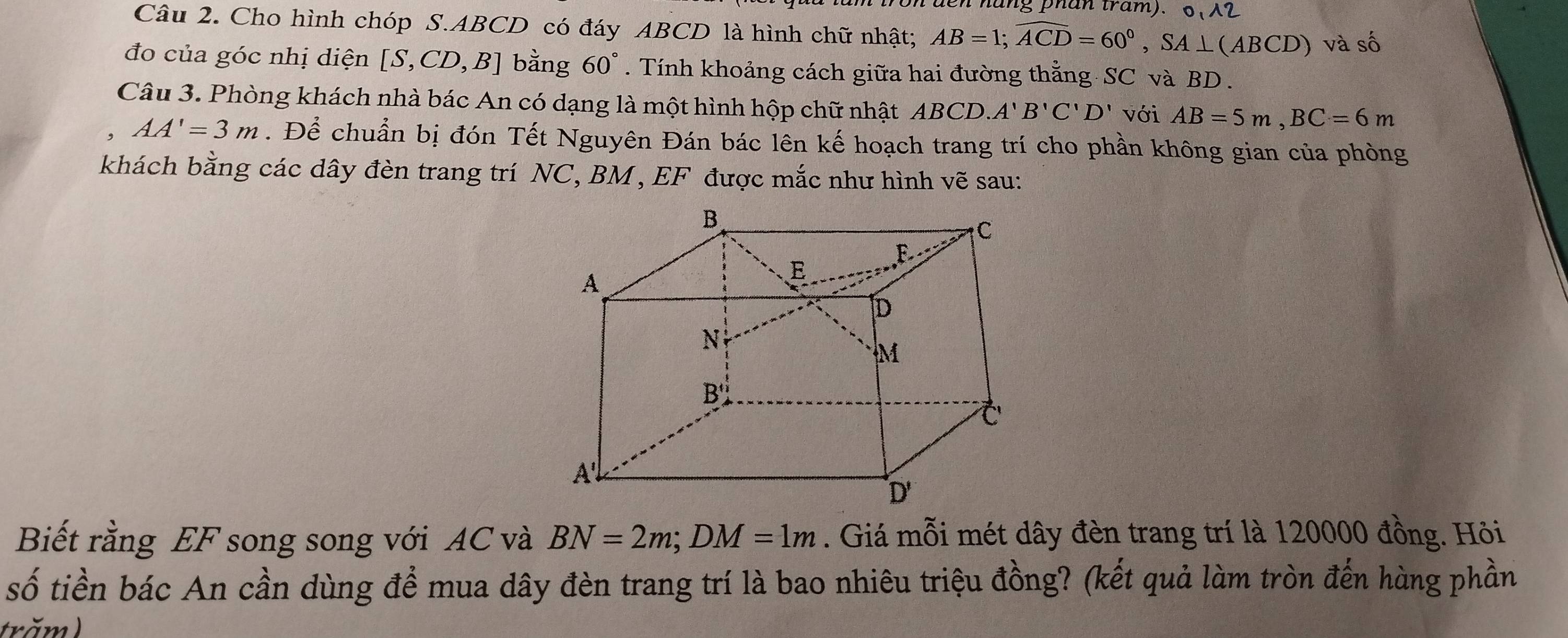 hang phan tram). O_112 
Câu 2. Cho hình chóp S. ABCD có đáy ABCD là hình chữ nhật; AB=1; widehat ACD=60°, SA⊥ (ABCD) và số 
đo của góc nhị diện [S,CD,B] bằng 60°. Tính khoảng cách giữa hai đường thằng SC và BD. 
Câu 3. Phòng khách nhà bác An có dạng là một hình hộp chữ nhật ABCD A'B'C'D' với AB=5m, BC=6m
AA'=3m. Để chuẩn bị đón Tết Nguyên Đán bác lên kế hoạch trang trí cho phần không gian của phòng 
khách bằng các dây đèn trang trí NC, BM , EF được mắc như hình vẽ sau: 
Biết rằng EF song song với AC và BN=2m; DM=1m. Giá mỗi mét dây đèn trang trí là 120000 đồng. Hỏi 
số tiền bác An cần dùng để mua dây đèn trang trí là bao nhiêu triệu đồng? (kết quả làm tròn đến hàng phần 
trăm )