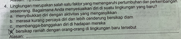 Lingkungan merupakan salah satu faktor yang memengaruhi pertumbuhan dan perkembangan
seseorang. Bagaimana Anda menyesuaikan diri di suatu lingkungan yang baru?
a. menyibukkan diri dengan aktivitas yang mengasyikkan
b. merasa kurang percaya diri dan lebih cenderung bersikap diam
c. membangga-banggakan diri di hadapan mereka
_
dbersikap ramah dengan orang-orang di lingkungan baru tersebut
Alasan: