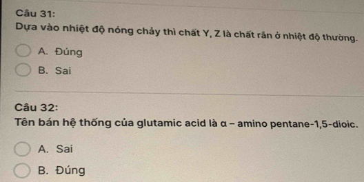 Dựa vào nhiệt độ nóng chảy thì chất Y, Z là chất rần ở nhiệt độ thường.
A. Đúng
B. Sai
Câu 32:
Tên bán hệ thống của glutamic acid là α - amino pentane -1, 5 -dioic.
A. Sai
B. Đúng