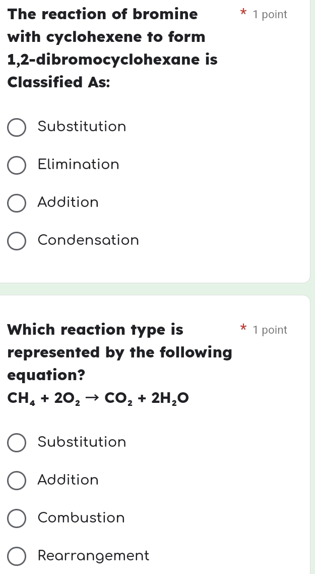 The reaction of bromine 1 point
with cyclohexene to form
1,2 -dibromocyclohexane is
Classified As:
Substitution
Elimination
Addition
Condensation
Which reaction type is 1 point
represented by the following
equation?
CH_4+2O_2to CO_2+2H_2O
Substitution
Addition
Combustion
Rearrangement