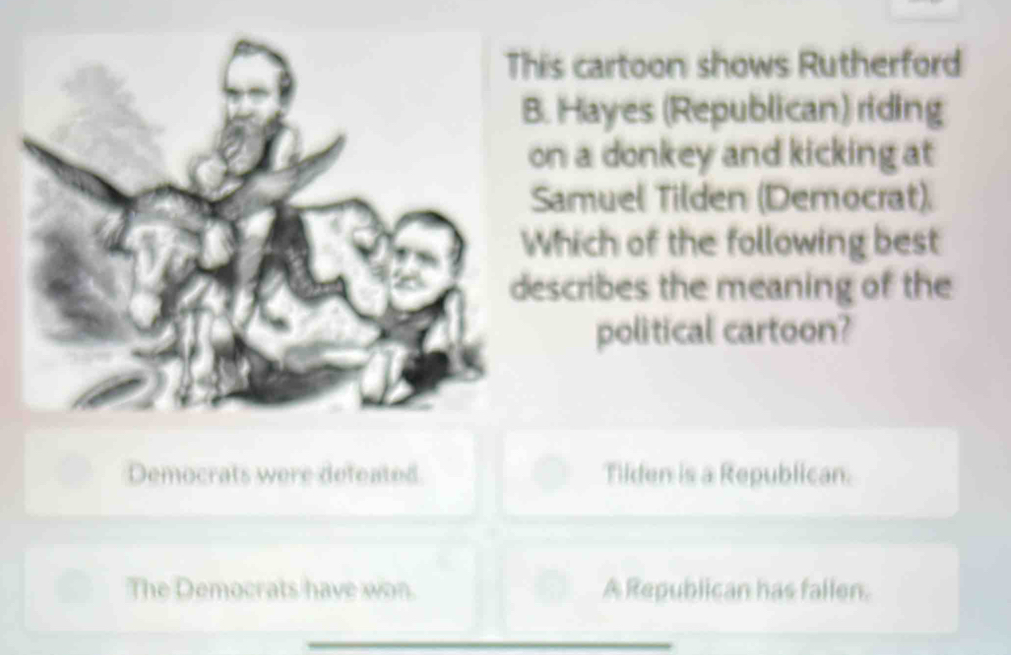 This cartoon shows Rutherford
B. Hayes (Republican) riding
on a donkey and kicking at
Samuel Tilden (Democrat).
Which of the following best
describes the meaning of the
political cartoon?
Democrats were defeated Tilden is a Republican.
The Democrats have won. A Republican has fallen.