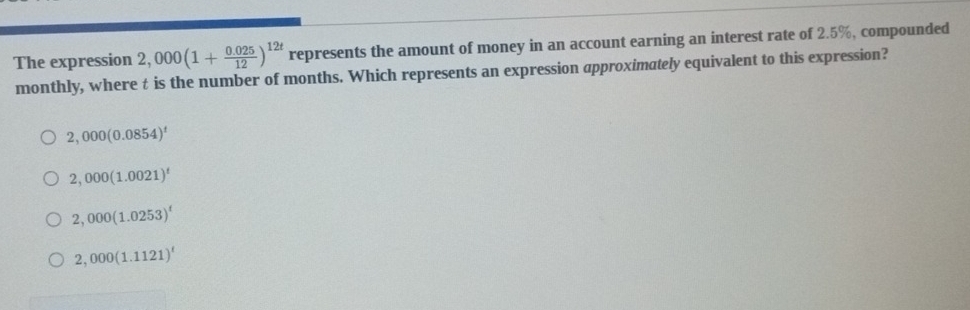 The expression 2,000(1+ (0.025)/12 )^12t represents the amount of money in an account earning an interest rate of 2.5%, compounded
monthly, where t is the number of months. Which represents an expression approximately equivalent to this expression?
2,000(0.0854)^t
2,000(1.0021)^t
2,000(1.0253)^t
2,000(1.1121)^t