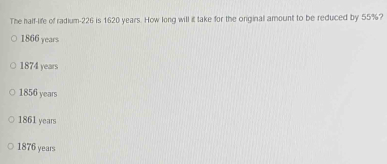 The half-life of radium- 226 is 1620 years. How long will it take for the original amount to be reduced by 55%?
1866 years
1874 years
1856 years
1861 years
1876 years