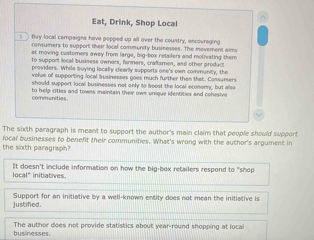 、
Eat, Drink, Shop Local
1 ) Buy local campaigns have popped up all over the country, encouraging
consumers to support their local community businesses. The movement aims
at moving customers away from large, big-box retailers and motivating them
to support local business owners, farmers, craftsmen, and other product
providers. While buying locally clearly supports one's own community, the
value of supporting local businesses goes much further than that. Consumers
should support local businesses not only to boost the local economy, but also
to help cities and towns maintain their own unique identities and cohesive
communities.
The sixth paragraph is meant to support the author's main claim that people should support
local businesses to benefit their communities. What's wrong with the author's argument in
the sixth paragraph?
It doesn't include information on how the big-box retailers respond to "shop
local" initiatives.
Support for an initiative by a well-known entity does not mean the initiative is
justified.
The author does not provide statistics about year-round shopping at local
businesses.