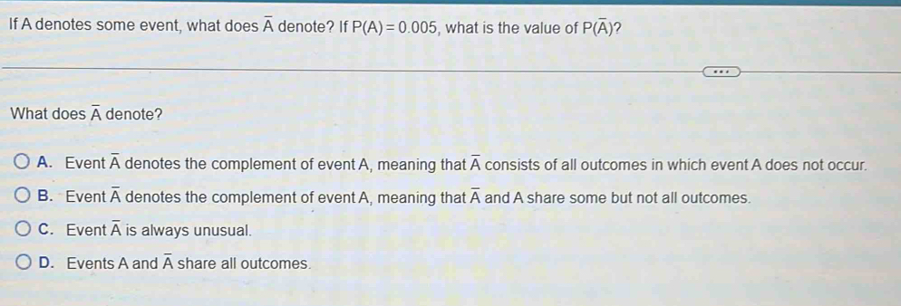 If A denotes some event, what does overline A denote? If P(A)=0.005 , what is the value of P(overline A) ?
What does overline A denote?
A. Event overline A denotes the complement of event A, meaning that overline A consists of all outcomes in which event A does not occur.
B. Event overline A denotes the complement of event A, meaning that overline A and A share some but not all outcomes.
C. Event overline A is always unusual.
D. Events A and overline A share all outcomes