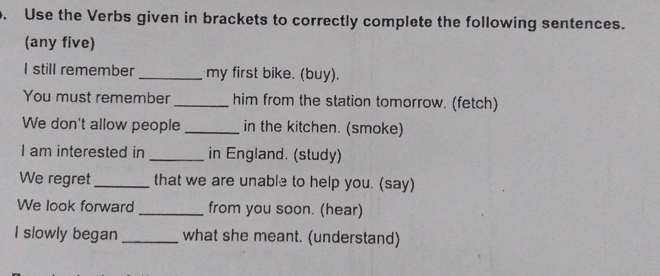 Use the Verbs given in brackets to correctly complete the following sentences. 
(any five) 
I still remember _my first bike. (buy). 
You must remember _him from the station tomorrow. (fetch) 
We don't allow people _in the kitchen. (smoke) 
I am interested in _in England. (study) 
We regret _that we are unable to help you. (say) 
We look forward _from you soon. (hear) 
I slowly began _what she meant. (understand)