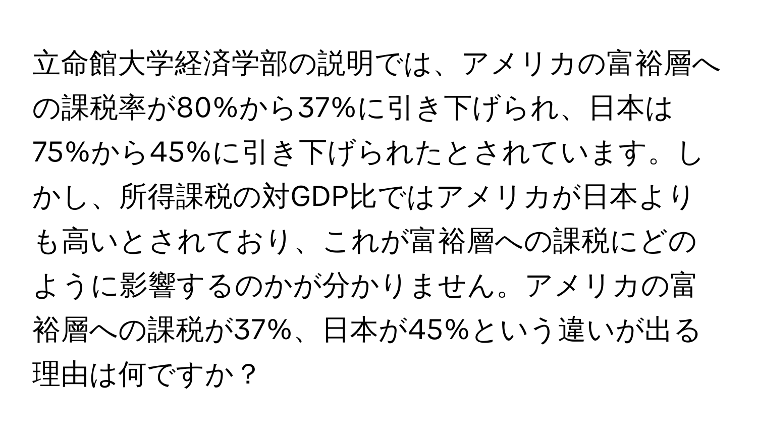 立命館大学経済学部の説明では、アメリカの富裕層への課税率が80%から37%に引き下げられ、日本は75%から45%に引き下げられたとされています。しかし、所得課税の対GDP比ではアメリカが日本よりも高いとされており、これが富裕層への課税にどのように影響するのかが分かりません。アメリカの富裕層への課税が37%、日本が45%という違いが出る理由は何ですか？