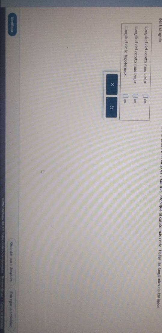 del triángulo. e más largo que el cateto más corto. Hallar las longitudes de los lados 
Longitud del cateto más corto: cm
Longitud del cateto más largo: cm
Longitud de la hipotenusa: ' 
× 5 
Verificar Guardar para después Entregar la actividad