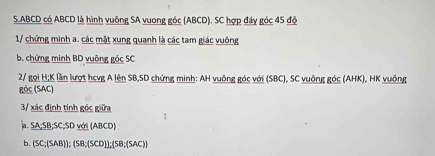 ABCD có ABCD là hình vuông SA vuong góc (ABCD). SC hợp đáy góc 45 độ 
1/ chứng minh a. các mặt xung quanh là các tam giác vuông 
b. chứng minh BD vuông góc SC 
2/ gọi H;K lần lượt hcvg A lên SB, SD chứng minh: AH vuông góc với (SBC), SC vuông góc (AHK), HK vuông 
góc (SAC) 
3/ xác định tính góc giữa 
a. SA; SB; SC; SD với (ABCD) 
b. (SC;(SAB));(SB;(SCD));(SB;(SAC))