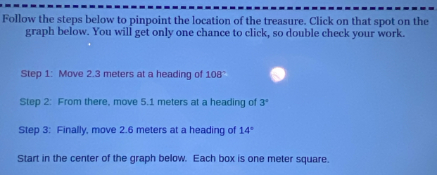 Follow the steps below to pinpoint the location of the treasure. Click on that spot on the 
graph below. You will get only one chance to click, so double check your work. 
Step 1: Move 2.3 meters at a heading of 108°
Step 2: From there, move 5.1 meters at a heading of 3°
Step 3: Finally, move 2.6 meters at a heading of 14°
Start in the center of the graph below. Each box is one meter square.