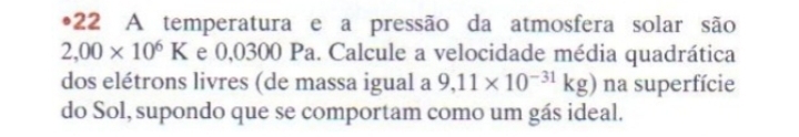 •22 A temperatura e a pressão da atmosfera solar são
2,00* 10^6K e 0,0300 Pa. Calcule a velocidade média quadrática 
dos elétrons livres (de massa igual a 9,11* 10^(-31)kg) na superfície 
do Sol, supondo que se comportam como um gás ideal.