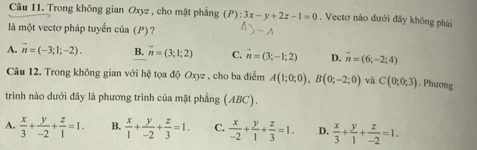 Trong không gian Oxyz , cho mặt phẳng (P): 3x-y+2z-1=0. Vectơ nào dưới đây không phải
là một vectơ pháp tuyển cia(P) ?
A. vector n=(-3;1;-2). B. vector n=(3;1;2) C. vector n=(3;-1;2) D. vector n=(6;-2;4)
Câu 12. Trong không gian với hệ tọa độ Oxyz , cho ba điểm A(1;0;0), B(0;-2;0) và C(0;0;3). Phương
trình nào dưới đây là phương trình của mặt phẳng (ABC).
A.  x/3 + y/-2 + z/1 =1. B.  x/1 + y/-2 + z/3 =1. C.  x/-2 + y/1 + z/3 =1. D.  x/3 + y/1 + z/-2 =1.