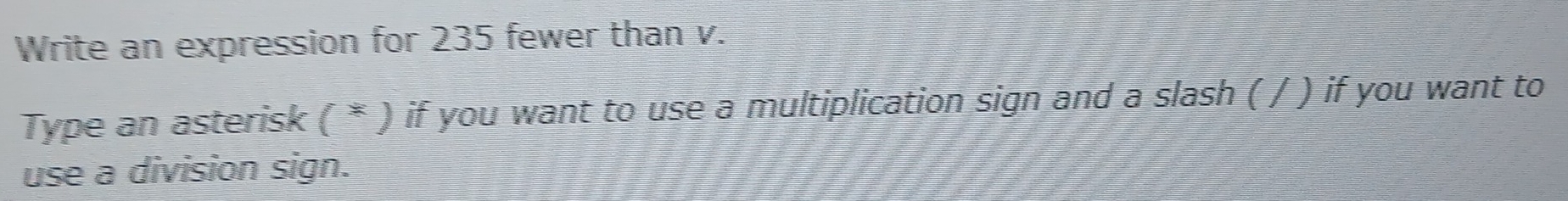 Write an expression for 235 fewer than v. 
Type an asterisk ( * ) if you want to use a multiplication sign and a slash ( / ) if you want to 
use a division sign.