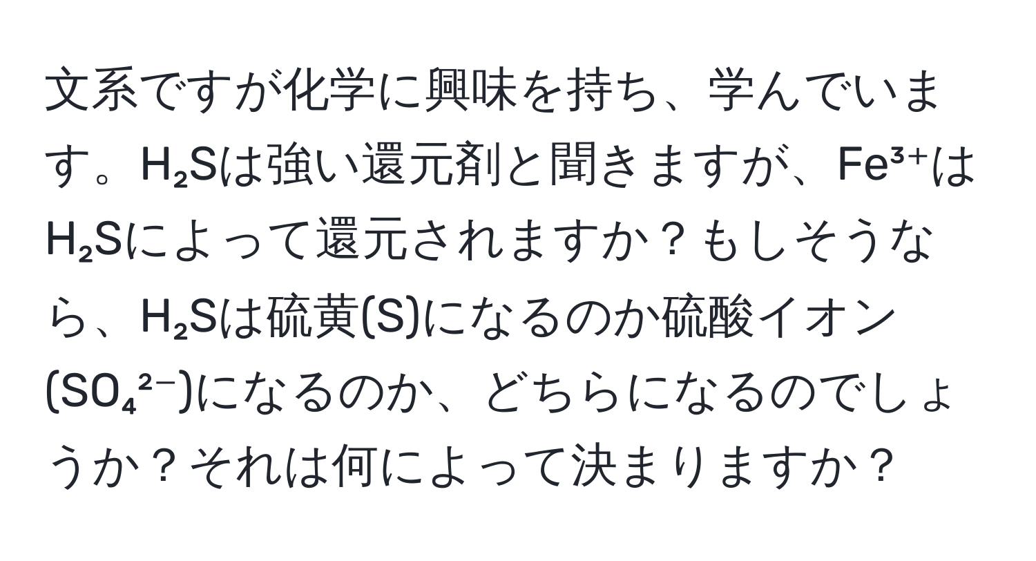 文系ですが化学に興味を持ち、学んでいます。H₂Sは強い還元剤と聞きますが、Fe³⁺はH₂Sによって還元されますか？もしそうなら、H₂Sは硫黄(S)になるのか硫酸イオン(SO₄²⁻)になるのか、どちらになるのでしょうか？それは何によって決まりますか？