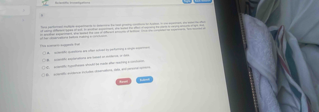 Scientific Investigations
5
Tera performed multiple experiments to determine the best growing conditions for Azaleas. In one experiment, she tested the eflect
of using different types of soil. In another experiment, she tested the effect of exposing the plants to varying amounts of light. And,
in another experiment, she tested the use of different amounts of fertilizer. Once she completed her experiments, Tera recorded all
of her observations before making a conclusion.
This scenario suggests that
A. scientific questions are often solved by performing a single experiment.
B. scientific explanations are based on evidence, or data.
C. scientific hypotheses should be made after reaching a conclusion.
D. scientific evidence includes observations, data, and personal opinions.
Reset Submit