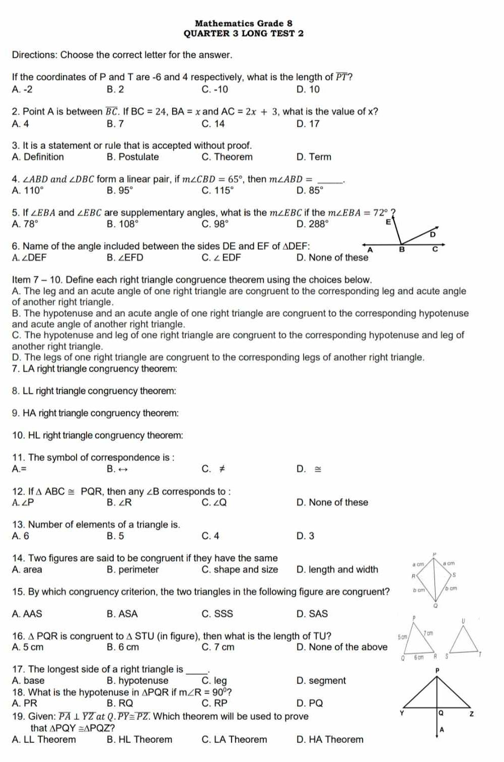 Mathematics Grade 8
QUARTER 3 LONG TEST 2
Directions: Choose the correct letter for the answer.
If the coordinates of P and T are -6 and 4 respectively, what is the length of PT?
A. -2 B. 2 C. -10 D. 10
2. Point A is between overline BC. IfBC=24,BA=x and AC=2x+3 , what is the value of x?
A. 4 B. 7 C. 14 D. 17
3. It is a statement or rule that is accepted without proof.
A. Definition B. Postulate C. Theorem D. Term
4. ∠ ABD and ∠ DBC form a linear pair, if m∠ CBD=65° , then m∠ ABD= __.
A. 110° B. 95° C. 115° D. 85°
5. If ∠ EBA and ∠ EBC are supplementary angles, what is the m∠ EBC if the
A. 78° B. 108° C. 98° D. 288°
6. Name of the angle included between the sides DE and EF of △ DEF.
A. ∠ DEF B. ∠EFD C. ∠ EDF D. None of these
Item 7 - 10. Define each right triangle congruence theorem using the choices below.
A. The leg and an acute angle of one right triangle are congruent to the corresponding leg and acute angle
of another right triangle.
B. The hypotenuse and an acute angle of one right triangle are congruent to the corresponding hypotenuse
and acute angle of another right triangle.
C. The hypotenuse and leg of one right triangle are congruent to the corresponding hypotenuse and leg of
another right triangle.
D. The legs of one right triangle are congruent to the corresponding legs of another right triangle.
7. LA right triangle congruency theorem:
8. LL right triangle congruency theorem:
9. HA right triangle congruency theorem:
10. HL right triangle congruency theorem:
11. The symbol of correspondence is :
A.= B. ↔ C. ≠ D. ≅
12. If△ ABC≌ PQR , then any ∠ B corresponds to :
A. ∠ P B. ∠ R C. ∠Q D. None of these
13. Number of elements of a triangle is.
A. 6 B. 5 C. 4 D. 3
14. Two figures are said to be congruent if they have the same
A. area B. perimeter C. shape and size D. length and width 
15. By which congruency criterion, the two triangles in the following figure are congruent? 
A. AAS B. ASA C.SSS D. SAS
16. Δ PQR is congruent to△ STU (in figure), then what is the length of TU? 
A. 5 cm B. 6 cm C. 7 cm D. None of the above
17. The longest side of a right triangle is __. 
A. base B. hypotenuse C. leg D. segment
18. What is the hypotenuse in ∆PQR if m∠ R=90°?
A. PR B. RQ C. RP D. PQ
19. Given: overline PA⊥ overline YZ at Q.overline PY≌ overline PZ. Which theorem will be used to prove
that △ PQY≌ △ PQZ?
A. LL Theorem B. HL Theorem C. LA Theorem D. HA Theorem