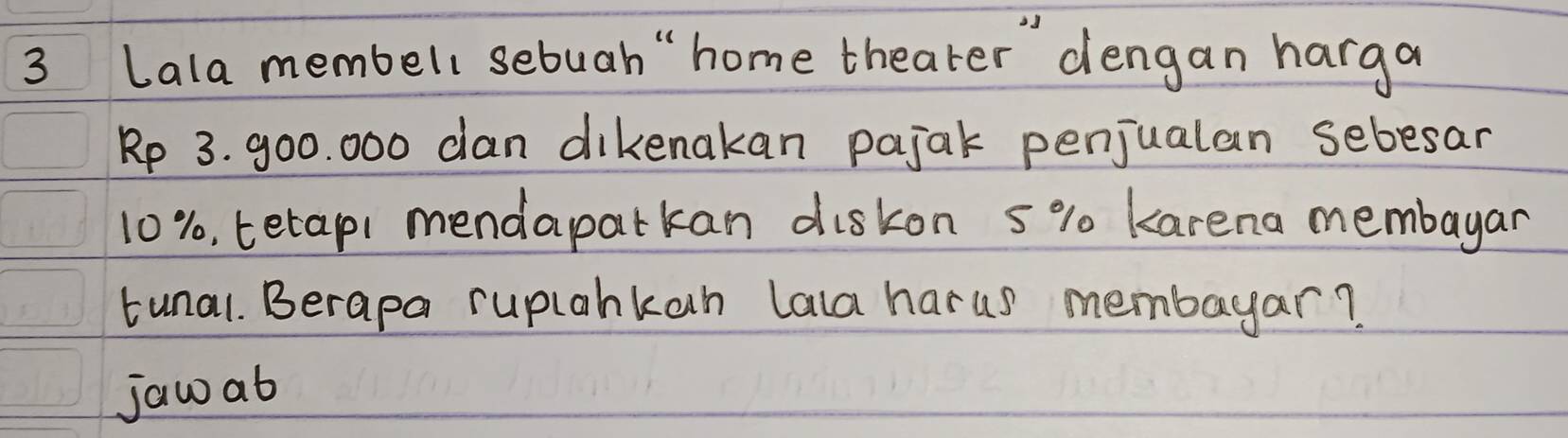 Lala membell sebuah " home theater dengan harga
Rp 3. 900. 000 can dikenakan pajak penjualan sebesar
10%, terapi mendaparkan diskon 5% 0 karena membayar 
tunal. Berapa ruplahkan lala harus membayar? 
jaw ab