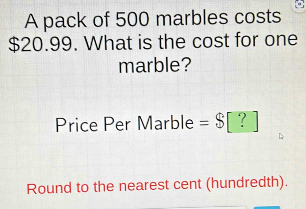 A pack of 500 marbles costs
$20.99. What is the cost for one 
marble? 
Price Per Marble =$[?]
Round to the nearest cent (hundredth).