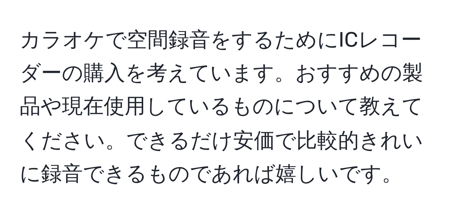 カラオケで空間録音をするためにICレコーダーの購入を考えています。おすすめの製品や現在使用しているものについて教えてください。できるだけ安価で比較的きれいに録音できるものであれば嬉しいです。