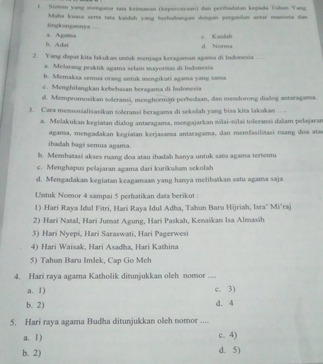 Sistem yang mengatur tata keimanan (kepercayaan) dan peribadatan kepada Tuhan Yang
Maha kuasa serta tata kaidah yang berhubungan dengan pergaulan antar manusia dan
lingkungannya ....
a. Agama c. Kaidah
b. Adat d. Norma
2. Yang dapat kita lakukan untuk menjaga keragaman agama di Indonesia …
a. Melarang praktik agama selain mayoritas di Indonesia
b. Memaksa semua orang untuk mengikuti agama yang sama
c. Menghilangkan kebebasan beragama di Indonesia
d. Mempromosikan toleransi, menghormati perbedaan, dan mendorong dialog antaragama.
3. Cara mensosialisasikan toleransi beragama di sekolah yang bisa kita lakukan …
a. Melakukan kegiatan dialog antaragama, mengajarkan nilai-nilai toleransi dalam pelajaran
agama, mengadakan kegiatan kerjasama antaragama, dan memfasilitasi ruang doa atau
ibadah bagi semua agama.
b. Membatasi akses ruang doa atau ibadah hanya untuk satu agama tertentu
c. Menghapus pelajaran agama dari kurikulum sekolah
d. Mengadakan kegiatan keagamaan yang hanya melibatkan satu agama saja
Untuk Nomor 4 sampai 5 perhatikan data berikut :
1) Hari Raya Idul Fitri, Hari Raya Idul Adha, Tahun Baru Hijriah, Isra` Mi`raj
2) Hari Natal, Hari Jumat Agung, Hari Paskah, Kenaikan Isa Almasih
3) Hari Nyepi, Hari Saraswati, Hari Pagerwesi
4) Hari Waisak, Hari Asadha, Hari Kathina
5) Tahun Baru Imlek, Cap Go Meh
4. Hari raya agama Katholik ditunjukkan oleh nomor ....
a. 1) c. 3)
b. 2)
d. 4
5. Hari raya agama Budha ditunjukkan oleh nomor ....
a. 1) c. 4)
b. 2)
d. 5)