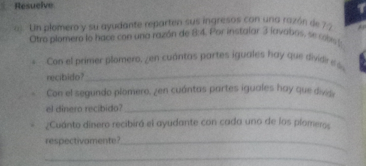 Resuelve 
a Un plomero y su ayudante reparten sus ingresos con una razón de 7 7
Otro plomero lo hace con una razón de 8:4 Por instalar 3 lavabos, se cobs t 
Con el primer plomero, zen cuántas partes iguales hay que dividir el ás 
recibido? 
_ 
Con el segundo plomero, ¿en cuántas partes iguales hay que dividir 
el dinero recibido?_ 
¿Cuánto dinero recibirá el ayudante con cada uno de los plomeros 
respectivamente?_ 
_