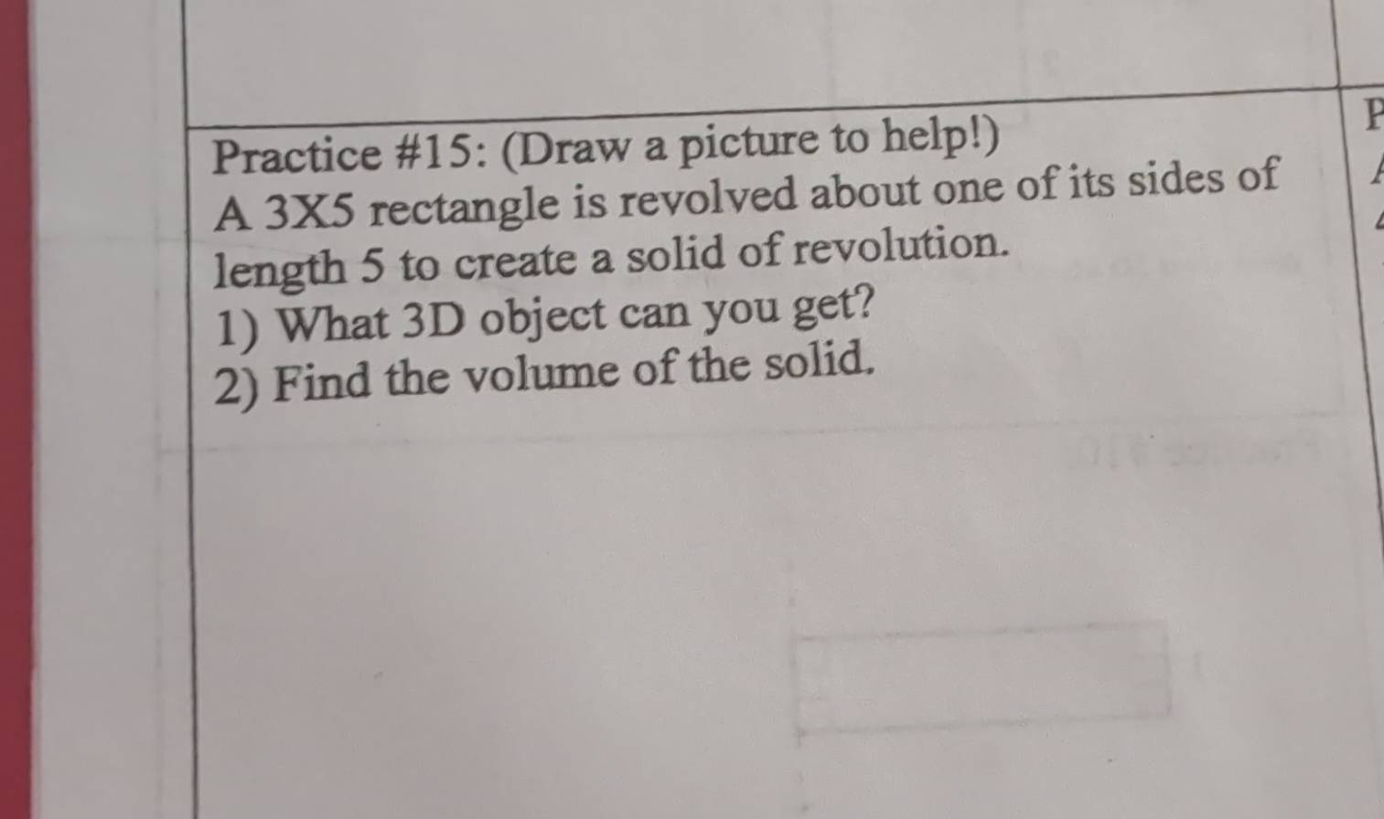 Practice #15: (Draw a picture to help!) 
P 
A 3X5 rectangle is revolved about one of its sides of 
length 5 to create a solid of revolution. 
1) What 3D object can you get? 
2) Find the volume of the solid.