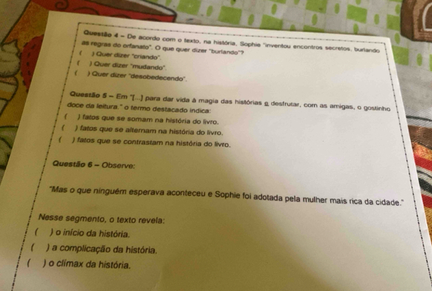 = De acordo com o texto, na história, Sophie "inventou encontros secretos, burtando
as regras do orfanato". O que quer dizer "burlando"?
r ) Quer dizer "criando"
( ) Quer dizer "mudando"
 ) Quer dizer ''desobedecendo''.
Questão 5 - Em ''[...) para dar vida à magia das histórias e desfrutar, com as amigas, o gostinho
doce da leitura." o termo destacado indica:
( ) fatos que se somam na história do livro.
( ) fatos que se alternam na história do livro.
( ) fatos que se contrastam na história do livro.
Questão 6 - Observe:
'Mas o que ninguém esperava aconteceu e Sophie foi adotada pela mulher mais rica da cidade.''
Nesse segmento, o texto revela:
( ) o início da história.
) a complicação da história.
( ) o clímax da história.