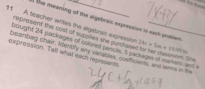 oak the theat 
et the meaning of the algebraic expression in each problem 
11 A teacher writes the algebraic expression 24c+5m+19.99 _ to 
represent the cost of supplies she purchased for her classroom. Sh 
bought 24 packages of colored pencils, 5 packages of markers, and a 
expression. Tell what each represents. beanbag chair. Identify any variables, coefficients, and terms in the