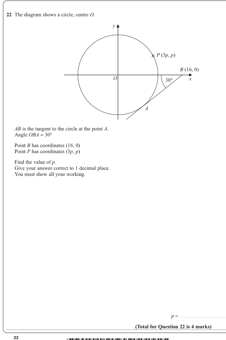 The diagram shows a circle, centre O.
AB is the tangent to the circle at the point A.
Angle OBA=30°
Point B has coordinates (16,0)
Point P has coordinates (3p,p)
Find the value of p.
Give your answer correct to 1 decimal place.
You must show all your working.
_ p=
(Total for Question 22 is 4 marks)
22