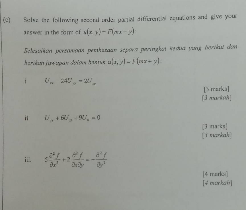 Solve the following second order partial differential equations and give your 
answer in the form of u(x,y)=F(mx+y)
Selesaikan persamaan pembezaan separa peringkat kedua yang berikut dan 
berikan jawapan dalam bentuk u(x,y)=F(mx+y). 
i. U_xx-24U_yy=2U_xy
[3 marks] 
[3 markah] 
ii. U_xx+6U_xl+9U_H=0
[3 marks] 
[3 markah] 
iii. 5 partial^2f/partial x^2 +2 partial^2f/partial xpartial y =- partial^2f/partial y^2 
[4 marks] 
[4 markah]