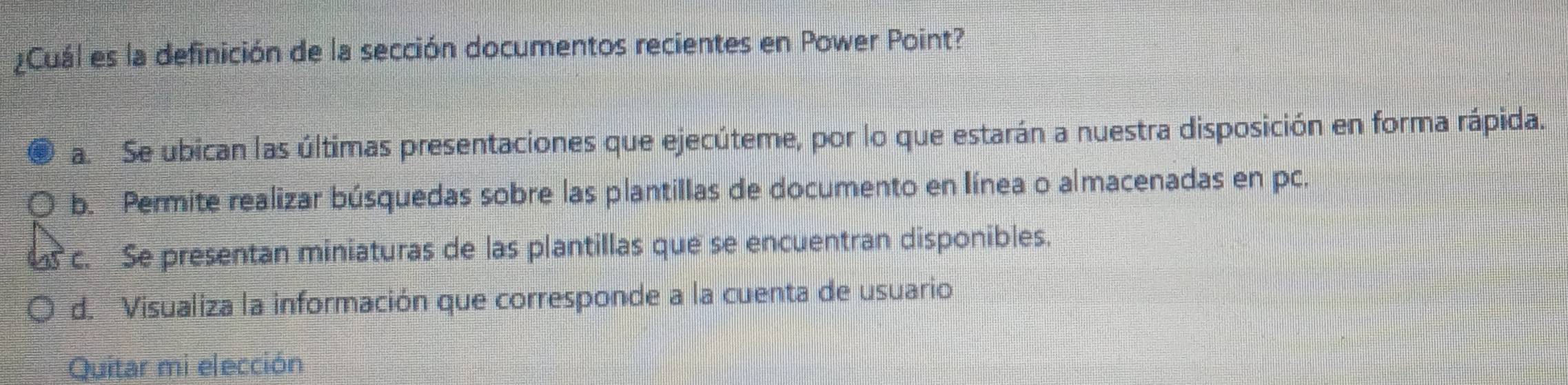 ¿Cuál es la definición de la sección documentos recientes en Power Point?
a. Se ubican las últimas presentaciones que ejecúteme, por lo que estarán a nuestra disposición en forma rápida.
b. Permite realizar búsquedas sobre las plantillas de documento en línea o almacenadas en pc.
c. Se presentan miniaturas de las plantillas que se encuentran disponibles.
d. Visualiza la información que corresponde a la cuenta de usuario
Quitar mi elección