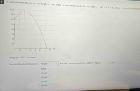 A rock is thrown into the air. The height, in feet, of the rock is modeled by the function h(t)=-16t^2+32t+60
I, where t is the time, in seconds
The graph of h(t) is shown.
The inicial height of the rock is 76 feet ^ , the rock reaches a maximum height of 76 feet after v
2 feet
16 feet
32 feet
60 feet
76 feet