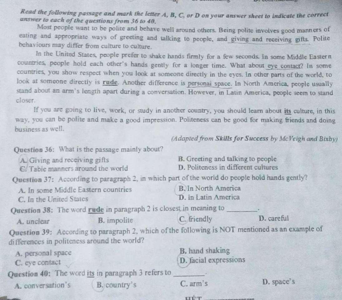 Read the following passage and mark the letter A, B, C, or D on your answer sheet to indicate the correct
answer to each of the questions from 36 to 40.
Most people want to be polite and behave well around others. Being polite involves good manners of
eating and appropriate ways of greeting and talking to people, and giving and receiving gifts. Polite
behaviours may differ from culture to culture.
In the United States, people prefer to shake hands firmly for a few seconds. In some Middle Eastern
countries, people hold each other's hands gently for a longer time. What about eye contact? In some
countries, you show respect when you look at someone directly in the eyes. In other parts of the world, to
look at someone directly is rude. Another difference is personal space. In North America, people usually
stand about an arm's length apart during a conversation. However, in Latin America, people seem to stand
closer.
If you are going to live, work, or study in another country, you should learn about its culture, in this
way, you can be polite and make a good impression. Politeness can be good for making friends and doing
business as well.
(Adapted from Skills for Success by McVeigh and Bixby)
Question 36: What is the passage mainly about?
A. Giving and receiving gifts B. Greeting and talking to people
C. Table manners around the world D. Politeness in different cultures
Question 37: According to paragraph 2, in which part of the world do people hold hands gently?
A. In some Middle Eastern countries B. In North America
C. In the United States D. In Latin America
Question 38: The word rude in paragraph 2 is closest in meaning to_
.
A. unclear B. impolite C. friendly D. careful
Question 39: According to paragraph 2, which of the following is NOT mentioned as an example of
differences in politeness around the world?
A. personal space B. hand shaking
C. eye contact D. facial expressions
Question 40: The word its in paragraph 3 refers to_
A. conversation's B. country’s C. arm's D. space’s
hét_