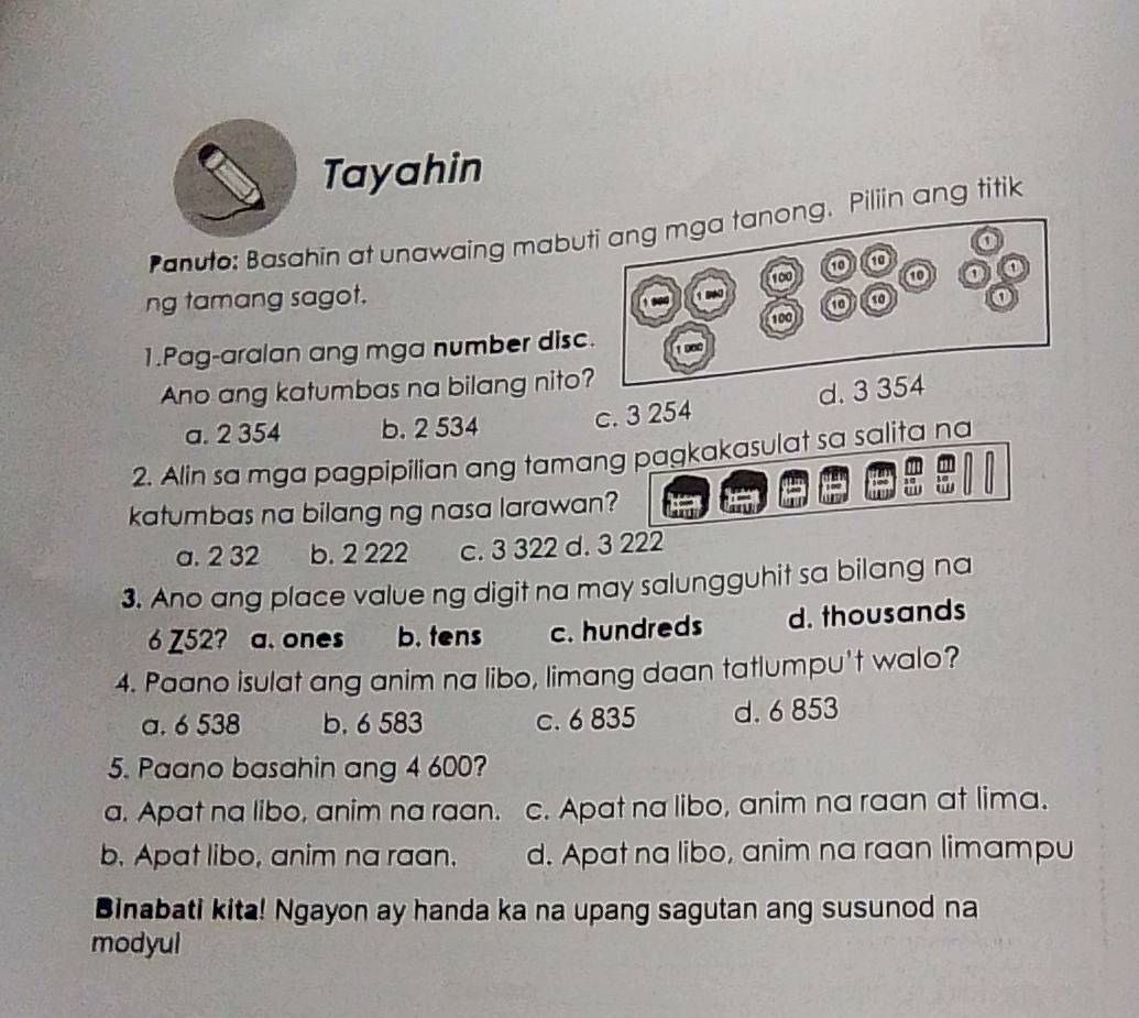 Tayahin
Panuto: Basahin at unawaing mabuti ang mga tanong. Piliin ang titik
100
ng tamang sagot. o
o
1.Pag-aralan ang mga number disc. 100
1 D00
Ano ang katumbas na bilang nito?
a. 2 354 b. 2 534 c. 3 254 d. 3 354
2. Alin sa mga pagpipilian ang tamang pagkakasulat sa salita na
katumbas na bilang ng nasa larawan?
a. 2 32 b. 2 222 c. 3 322 d. 3 222
3. Ano ang place value ng digit na may salungguhit sa bilang na
6 Z52? a. ones b. tens c. hundreds d. thousands
4. Paano isulat ang anim na libo, limang daan tatlumpu't walo?
a. 6 538 b. 6 583 c. 6 835 d. 6 853
5. Paano basahin ang 4 600?
a. Apat na libo, anim na raan. c. Apat na libo, anim na raan at lima.
b. Apat libo, anim na raan. d. Apat na libo, anim na raan limampu
Binabati kita! Ngayon ay handa ka na upang sagutan ang susunod na
modyul