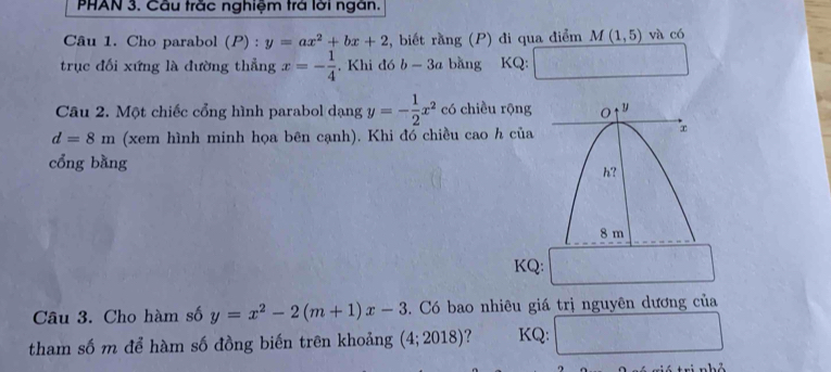 PHAN 3. Cầu trắc nghiệm trá lời ngàn. 
Câu 1. Cho parabol (P) : y=ax^2+bx+2 , biết rằng (P) đi qua điểm M(1,5) và có 
trục đối xứng là đường thẳng x=- 1/4 . Khi đó b-3a bǎng KQ: 
Câu 2. Một chiếc cổng hình parabol dạng y=- 1/2 x^2 có chiều rộng
d=8m (xem hình minh họa bên cạnh). Khi đó chiều cao h của 
cổng bằng 
KQ: 
Câu 3. Cho hàm số y=x^2-2(m+1)x-3. Có bao nhiêu giá trị nguyên dương của 
tham số m để hàm số đồng biến trên khoảng (4;2018) ? KQ: