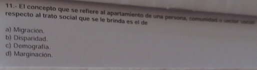 11.- El concepto que se refiere al apartamiento de una persona, comunidad a sector social
respecto al trato social que se le brinda es el de
a) Migración.
b) Disparidad.
c) Demografía.
d) Marginación.