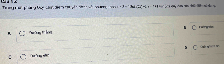 Cầu 15:
Trong mặt phẳng Oxy, chất điểm chuyển động với phương trình x=3+18sin (2t) và y=1+17sin (2t) , quoverline y * đạo của chất điểm có dạng:
B
A Đường thắng. Đường tròn.
D
C Đường elíp. Đường hình sin.