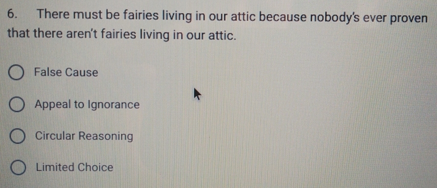 There must be fairies living in our attic because nobody’s ever proven
that there aren't fairies living in our attic.
False Cause
Appeal to Ignorance
Circular Reasoning
Limited Choice